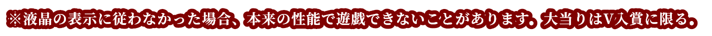※液晶の表示に従わなかった場合、本来の性能で遊戯できないことがあります。大当りはV入賞に限る。