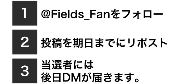 1.@@Fields_Fanをフォロー、2.投稿を期日までにリポスト、3.当選者には
後日DMが届きます。